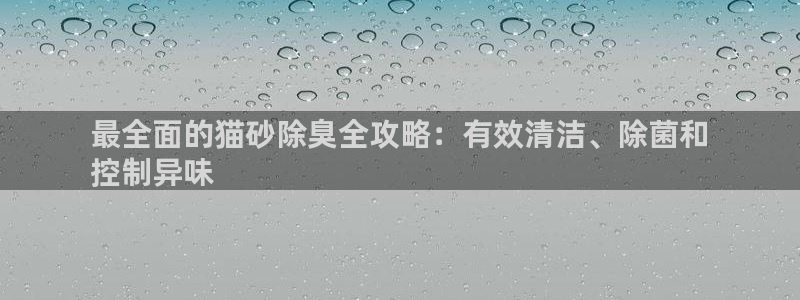 尊龙人生就是博登录：最全面的猫砂除臭全攻略：有效清洁、除