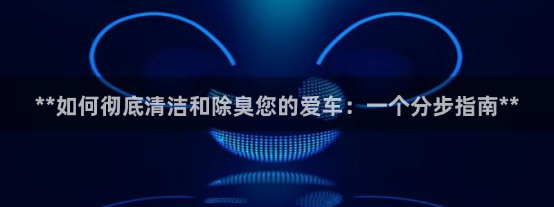 尊龙目前情况：**如何彻底清洁和除臭您的爱车：一个分步指