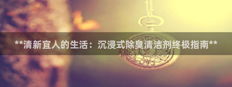 尊龙注册码：**清新宜人的生活：沉浸式除臭清洁剂终极指南
